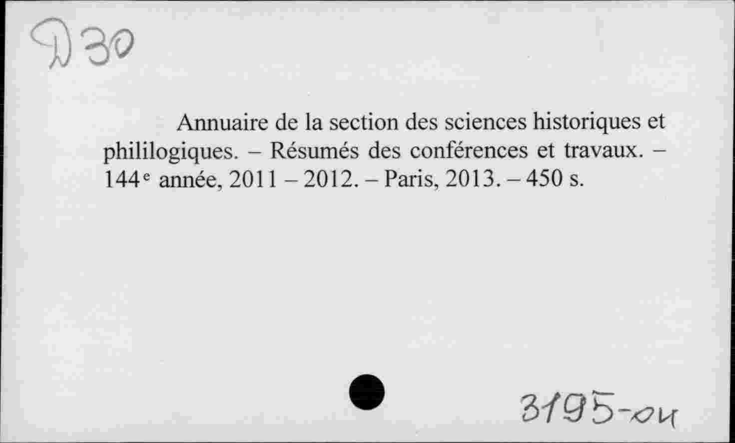 ﻿Annuaire de la section des sciences historiques et phililogiques. - Résumés des conférences et travaux. -144e année, 2011 - 2012. - Paris, 2013.-450 s.